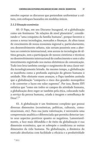 37    VCONFERÊNCIAGERAL DO EPISCOPADO LATINO-AMERICANO E DO CARIBE- aparecida -DOCUMENTO FINAL
envolve superar os discursos que pretendem uniformizar a cul-
tura, com enfoques baseados em modelos únicos.
2.1.2 Situação econômica
60. O Papa, em seu Discurso Inaugural, vê a globalização
como um fenômeno “de relações de nível planetário”, conside-
rando-o “uma conquista da família humana”, porque favorece o
acesso a novas tecnologias, mercados e finanças. As altas taxas
de crescimento de nossa economia regional e, particularmente,
seu desenvolvimento urbano, não seriam possíveis sem a aber-
tura ao comércio internacional, sem acesso às tecnologias de úl-
tima geração, sem a participação de nossos cientistas e técnicos
no desenvolvimento internacional do conhecimento e sem o alto
investimento registrado nos meios eletrônicos de comunicação.
Tudo isso leva também consigo o surgimento de uma classe mé-
dia tecnologicamente letrada. Ao mesmo tempo, a globalização
se manifesta como a profunda aspiração do gênero humano à
unidade. Não obstante esses avanços, o Papa também assinala
que a globalização “comporta o risco dos grandes monopólios
e de converter o lucro em valor supremo”. Por isso, Bento XVI
enfatiza que “como em todos os campos da atividade humana,
a globalização deve reger-se também pela ética, colocando tudo
a serviço da pessoa humana, criada à imagem e semelhança de
Deus”.25
61. A globalização é um fenômeno complexo que possui
diversas dimensões (econômicas, políticas, culturais, comu-
nicacionais, etc). Para sua justa valorização, é necessária uma
compreensão analítica e diferenciada que permita detectar tan-
to seus aspectos positivos quanto os negativos. Lamentavel-
mente, a face mais difundida e de êxito da globalização é sua
dimensão econômica, que se sobrepõe e condiciona as outras
dimensões da vida humana. Na globalização, a dinâmica do
mercado absolutiza com facilidade a eficácia e a produtividade
25
DI 2.
 