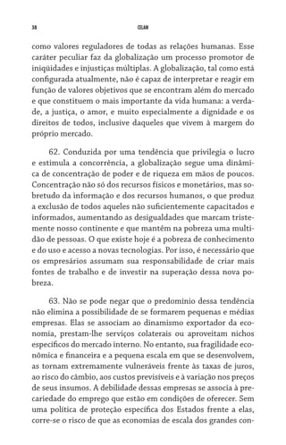 38 CELAM
como valores reguladores de todas as relações humanas. Esse
caráter peculiar faz da globalização um processo promotor de
iniqüidades e injustiças múltiplas. A globalização, tal como está
configurada atualmente, não é capaz de interpretar e reagir em
função de valores objetivos que se encontram além do mercado
e que constituem o mais importante da vida humana: a verda-
de, a justiça, o amor, e muito especialmente a dignidade e os
direitos de todos, inclusive daqueles que vivem à margem do
próprio mercado.
62. Conduzida por uma tendência que privilegia o lucro
e estimula a concorrência, a globalização segue uma dinâmi-
ca de concentração de poder e de riqueza em mãos de poucos.
Concentração não só dos recursos físicos e monetários, mas so-
bretudo da informação e dos recursos humanos, o que produz
a exclusão de todos aqueles não suficientemente capacitados e
informados, aumentando as desigualdades que marcam triste-
mente nosso continente e que mantêm na pobreza uma multi-
dão de pessoas. O que existe hoje é a pobreza de conhecimento
e do uso e acesso a novas tecnologias. Por isso, é necessário que
os empresários assumam sua responsabilidade de criar mais
fontes de trabalho e de investir na superação dessa nova po-
breza.
63. Não se pode negar que o predomínio dessa tendência
não elimina a possibilidade de se formarem pequenas e médias
empresas. Elas se associam ao dinamismo exportador da eco-
nomia, prestam-lhe serviços colaterais ou aproveitam nichos
específicos do mercado interno. No entanto, sua fragilidade eco-
nômica e financeira e a pequena escala em que se desenvolvem,
as tornam extremamente vulneráveis frente às taxas de juros,
ao risco do câmbio, aos custos previsíveis e à variação nos preços
de seus insumos. A debilidade dessas empresas se associa à pre-
cariedade do emprego que estão em condições de oferecer. Sem
uma política de proteção específica dos Estados frente a elas,
corre-se o risco de que as economias de escala dos grandes con-
 