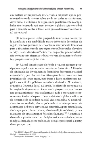 41    VCONFERÊNCIAGERAL DO EPISCOPADO LATINO-AMERICANO E DO CARIBE- aparecida -DOCUMENTO FINAL
em matéria de propriedade intelectual, a tal ponto que se per-
mitem direitos de patente sobre a vida em todas as suas formas.
Além disso, a utilização de organismos geneticamente manipu-
lados tem mostrado quê nem sempre a globalização contribui
para o combate contra a fome, nem para o desenvolvimento ru-
ral sustentável.
68. Ainda que se tenha progredido muitíssimo no contro-
le da inflação e na estabilidade macro-econômica dos países da
região, muitos governos se encontram severamente limitados
para o financiamento de seu orçamento público pelos elevados
serviços da dívida externa26
e interna, enquanto,  por outro lado,
não contam com sistemas tributários verdadeiramente eficien-
tes, progressivos e eqüitativos.
69. A atual concentração de renda e riqueza acontece prin-
cipalmente pelos mecanismos do sistema financeiro. A liberda-
de concedida aos investimentos financeiros favorecem o capital
especulativo, que não tem incentivos para fazer investimentos
produtivos de longo prazo, mas busca o lucro imediato nos ne-
gócios com títulos públicos, moedas e derivados. No entanto,
segundo a Doutrina Social da Igreja, “o objeto da economia é a
formação da riqueza e seu incremento progressivo, em termos
não só quantitativos, mas qualitativos: tudo é moralmente cor-
reto se está orientado para o desenvolvimento global e solidário
do homem e da sociedade na qual vive e trabalha. O desenvol-
vimento, na verdade, não se pode reduzir a mero processo de
acumulação de bens e serviços. Ao contrário, a pura acumulação,
ainda que para o bem comum, não é condição suficiente para a
realização de uma autêntica felicidade humana”.27
A empresa é
chamada a prestar uma contribuição maior na sociedade, assu-
mindo a chamada responsabilidade social-empresarial, a partir
dessa perspectiva.
26
Cf. TMA 51; Bento XVI, Carta à Chanceler da República Federal da Alemanha, Ângela
Merkel, 12 de dezembro de 2006.
27
Compêndio da Doutrina Social da Igreja, 334.
 