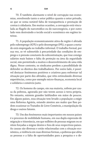 42 CELAM
70. É também alarmante o nível de corrupção nas econo-
mias, envolvendo tanto o setor público quanto o setor privado,
ao que se soma notável falta de transparência e prestação de
contas à cidadania. Em muitas ocasiões, a corrupção está vincu-
lada ao flagelo do narcotráfico ou do narconegócio, e por outro
lado vem destruindo o tecido social e econômico em regiões in-
teiras.
71. A população economicamente ativa da região é afetada
pelo subemprego (42%) e pelo desemprego (9%), e quase a meta-
de está empregada no trabalho informal. O trabalho formal, por
sua vez, se vê submetido à precariedade das condições de em-
prego e à pressão constante da subcontratação, que traz consigo
salários mais baixos e falta de proteção na área da seguridade
social, não permitindo a muitos o desenvolvimento de uma vida
digna. Nesse contexto, os sindicatos perdem a possibilidade de
defender os direitos dos trabalhadores. Por outro lado, é possí-
vel destacar fenômenos positivos e criativos para enfrentar tal
situação por parte dos afetados, que vêm estimulando diversas
experiências, como por exemplo micro-finanças, economia local
e solidária e comércio justo.
72. Os homens do campo, em sua maioria, sofrem por cau-
sa da pobreza, agravada por não terem acesso à terra própria.
No entanto, existem grandes latifúndios em mãos de poucos.
Em alguns países, essa situação tem levado a população a exigir
uma Reforma Agrária, estando atentos aos males que lhes po-
dem ocasionar os Tratados de Livre Comércio, a manipulação da
droga e outros fatores.
73. Um dos fenômenos mais importantes em nossos países
é o processo de mobilidade humana, em sua dupla expressão de
migração e itinerância, em que milhões de pessoas migram ou se
vêem forçadas a migrar dentro e fora de seus respectivos paí­ses.
As causas são diversas e estão relacionadas com a situação eco-
nômica, a violência em suas diversas formas, a pobreza que afeta
as pessoas e a falta de oportunidades para a pesquisa e o de-
 
