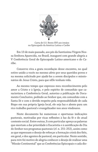 Carta de S.S. Bento XVI aos irmãos	
no Episcopado da América Latina e Caribe
Em 13 de maio passado, aos pés da Santíssima Virgem Nos-
sa Senhora Aparecida, no Brasil, inaugurei com grande alegria a
V Conferência Geral do Episcopado Latino-americano e do Ca-
ribe.
Conservo viva a grata recordação desse encontro, no qual
estive unido a vocês no mesmo afeto por seus queridos povos e
na mesma solicitude por ajudá-los a serem discípulos e missio-
nários de Jesus Cristo, para que nEle tenham vida.
Ao mesmo tempo que expresso meu reconhecimento pelo
amor a Cristo e à Igreja, e pelo espírito de comunhão que ca-
racterizou a Conferência Geral, autorizo a publicação do Docu-
mento Conclusivo, pedindo ao Senhor que, em comunhão com a
Santa Sé e com o devido respeito pela responsabilidade de cada
Bispo em sua própria Igreja local, ele seja luz e alento para um
rico trabalho pastoral e evangelizador nos anos vindouros.
Neste documento há numerosas e oportunas indicações
pastorais, motivadas por ricas reflexões à luz da fé e do atual
contexto social. Entre outras, li com particular apreço as palavras
que exortam a dar prioridade à Eucaristia e à santificação do Dia
do Senhor nos programas pastorais (cf. n. 251-252), assim como
as que expressam o desejo de reforçar a formação cristã dos fiéis,
em geral, e dos agentes de pastoral, em particular. Neste sentido,
para mim foi motivo de alegria conhecer o desejo de realizar uma
“Missão Continental” que as Conferências Episcopais e cada dio-
 