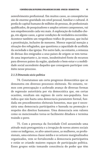 43    VCONFERÊNCIAGERAL DO EPISCOPADO LATINO-AMERICANO E DO CARIBE- aparecida -DOCUMENTO FINAL
senvolvimento profissional. Em muitos casos, as conseqüências
são de enorme gravidade em nível pessoal, familiar e cultural. A
perda do capital humano de milhões de pessoas, de profissionais
qualificados, de pesquisadores e amplos setores camponeses, vai
nos empobrecendo cada vez mais. A exploração do trabalho che-
ga, em alguns casos, a gerar condições de verdadeira escravidão.
Acontece também um vergonhoso tráfico de pessoas, que inclui
a prostituição, inclusive de menores. Merece especial menção a
situação dos refugiados, que questiona a capacidade de acolhida
da sociedade e das igrejas. Por outro lado, no entanto, a remessa
de divisas dos emigrados a seus países de origem se tem torna-
do uma importante e, às vezes, insubstituível fonte de recursos
para diversos países da região, ajudando o bem-estar e a mobili-
dade social ascendente daqueles que conseguem participar com
êxito nesse processo.
2.1.3 Dimensão sócio-política
74. Constatamos um certo progresso democrático que se
demonstra em diversos processos eleitorais. No entanto, ve-
mos com preocupação o acelerado avanço de diversas formas
de regressão autoritária por via democrática que, em certas
ocasiões, resultam em regimes de corte neo-populista. Isso
indica que não basta uma democracia puramente formal, fun-
dada em procedimentos eleitorais honestos, mas que é neces-
sária uma democracia participativa e baseada na promoção e
respeito dos direitos humanos. Uma democracia sem valores
como os mencionados torna-se facilmente ditadura e termina
traindo o povo.
75. Com a presença da Sociedade Civil assumindo uma
atitude mais protagonista e a irrupção de novos atores sociais
como os indígenas, os afro-americanos, as mulheres, os profis-
sionais, uma extensa classe média e os setores marginalizados
organizados, vem se fortalecendo a democracia participativa
e estão se criando maiores espaços de participação política.
Esses grupos estão tomando consciência do poder que têm
 