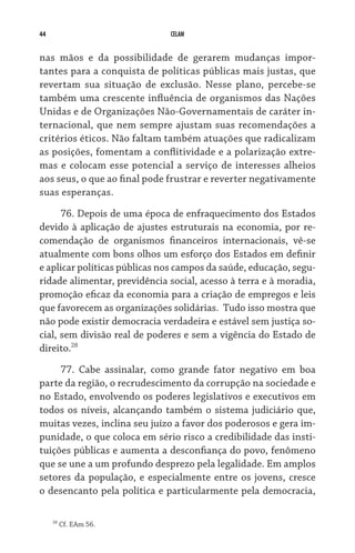 44 CELAM
nas mãos e da possibilidade de gerarem mudanças impor-
tantes para a conquista de políticas públicas mais justas, que
revertam sua situação de exclusão. Nesse plano, percebe-se
também uma crescente influência de organismos das Nações
Unidas e de Organizações Não-Governamentais de caráter in-
ternacional, que nem sempre ajustam suas recomendações a
critérios éticos. Não faltam também atuações que radicalizam
as posições, fomentam a conflitividade e a polarização extre-
mas e colocam esse potencial a serviço de interesses alheios
aos seus, o que ao final pode frustrar e reverter negativamente
suas esperanças.
76. Depois de uma época de enfraquecimento dos Estados
devido à aplicação de ajustes estruturais na economia, por re-
comendação de organismos financeiros internacionais, vê-se
atualmente com bons olhos um esforço dos Estados em definir
e aplicar políticas públicas nos campos da saúde, educação, segu-
ridade alimentar, previdência social, acesso à terra e à moradia,
promoção eficaz da economia para a criação de empregos e leis
que favorecem as organizações solidárias.  Tudo isso mostra que
não pode existir democracia verdadeira e estável sem justiça so-
cial, sem divisão real de poderes e sem a vigência do Estado de
direito.28
77. Cabe assinalar, como grande fator negativo em boa
parte da região, o recrudescimento da corrupção na sociedade e
no Estado, envolvendo os poderes legislativos e executivos em
todos os níveis, alcançando também o sistema judiciário que,
muitas vezes, inclina seu juízo a favor dos poderosos e gera im-
punidade, o que coloca em sério risco a credibilidade das insti-
tuições públicas e aumenta a desconfiança do povo, fenômeno
que se une a um profundo desprezo pela legalidade. Em amplos
setores da população, e especialmente entre os jovens, cresce
o desencanto pela política e particularmente pela democracia,
28
Cf. EAm 56.
 