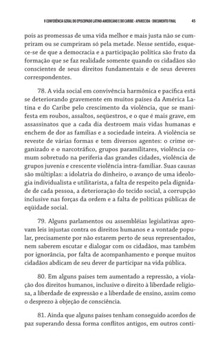 45    VCONFERÊNCIAGERAL DO EPISCOPADO LATINO-AMERICANO E DO CARIBE- aparecida -DOCUMENTO FINAL
pois as promessas de uma vida melhor e mais justa não se cum-
priram ou se cumpriram só pela metade. Nesse sentido, esque-
ce-se de que a democracia e a participação política são fruto da
formação que se faz realidade somente quando os cidadãos são
conscientes de seus direitos fundamentais e de seus deveres
correspondentes.
78. A vida social em convivência harmônica e pacífica está
se deteriorando gravemente em muitos países da América La-
tina e do Caribe pelo crescimento da violência, que se mani-
festa em roubos, assaltos, seqüestros, e o que é mais grave, em
assassinatos que a cada dia destroem mais vidas humanas e
enchem de dor as famílias e a sociedade inteira. A violência se
reveste de várias formas e tem diversos agentes: o crime or-
ganizado e o narcotráfico, grupos paramilitares, violência co-
mum sobretudo na periferia das grandes cidades, violência de
grupos juvenis e crescente violência intra-familiar. Suas causas
são múltiplas: a idolatria do dinheiro, o avanço de uma ideolo-
gia individualista e utilitarista, a falta de respeito pela dignida-
de de cada pessoa, a deterioração do tecido social, a corrupção
inclusive nas forças da ordem e a falta de políticas públicas de
eqüidade social.
79. Alguns parlamentos ou assembléias legislativas apro-
vam leis injustas contra os direitos humanos e a vontade popu-
lar, precisamente por não estarem perto de seus representados,
nem saberem escutar e dialogar com os cidadãos, mas também
por ignorância, por falta de acompanhamento e porque muitos
cidadãos abdicam de seu dever de participar na vida pública.
80. Em alguns países tem aumentado a repressão, a viola-
ção dos direitos humanos, inclusive o direito à liberdade religio-
sa, a liberdade de expressão e a liberdade de ensino, assim como
o desprezo à objeção de consciência.
81. Ainda que alguns países tenham conseguido acordos de
paz superando dessa forma conflitos antigos, em outros conti-
 