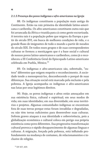 48 CELAM
2.1.5 Presença dos povos indígenas e afro-americanos na Igreja
88. Os indígenas constituem a população mais antiga do
Continente. Estão na raiz primeira da identidade latino-ameri-
cana e caribenha. Os afro-americanos constituem outra raiz que
foi arrancada da África e trazida para cá como gente escravizada.
A terceira raiz é a população pobre que migrou da Europa a par-
tir do século XVI, em busca de melhores condições de vida, e o
grande fluxo de imigrantes de todo o mundo a partir de meados
do século XIX. De todos esses grupos e de suas correspondentes
culturas se formou a mestiçagem que é a base social e cultural
de nossos povos latino-americanos e caribenhos, como já o reco-
nheceu a III Conferência Geral do Episcopado Latino-americano
celebrada em Puebla, México.33
89. Os indígenas e afro-americanos são, sobretudo, “ou-
tros” diferentes que exigem respeito e reconhecimento. A socie-
dade tende a menosprezá-los, desconhecendo o porquê de suas
diferenças. Sua situação social está marcada pela exclusão e pela
pobreza. A Igreja acompanha os indígenas e afro-americanos
nas lutas por seus legítimos direitos.
90. Hoje, os povos indígenas e afros estão ameaçados em
sua existência física, cultural e espiritual; em seus modos de
vida; em suas identidades; em sua diversidade; em seus territó-
rios e projetos. Algumas comunidades indígenas se encontram
fora de suas terras porque estas foram invadidas e degradadas,
ou não têm terras suficientes para desenvolver suas culturas.
Sofrem graves ataques à sua identidade e sobrevivência, pois a
globalização econômica e cultural coloca em perigo sua própria
existência como povo diferentes. Sua progressiva transformação
cultural provoca o rápido desaparecimento de algumas línguas e
culturas. A migração, forçada pela pobreza, está influindo pro-
fundamente na mudança de costumes, de relacionamentos e in-
clusive de religião.
33
DP 307, 409.
 