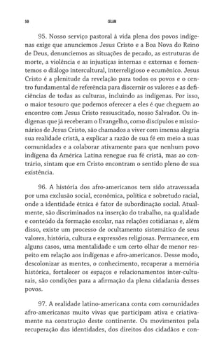 50 CELAM
95. Nosso serviço pastoral à vida plena dos povos indíge-
nas exige que anunciemos Jesus Cristo e a Boa Nova do Reino
de Deus, denunciemos as situações de pecado, as estruturas de
morte, a violência e as injustiças internas e externas e fomen-
temos o diálogo intercultural, interreligioso e ecumênico. Jesus
Cristo é a plenitude da revelação para todos os povos e o cen-
tro fundamental de referência para discernir os valores e as defi­
ciências de todas as culturas, incluindo as indígenas. Por isso,
o maior tesouro que podemos oferecer a eles é que cheguem ao
encontro com Jesus Cristo ressuscitado, nosso Salvador. Os in-
dígenas que já receberam o Evangelho, como discípulos e missio-
nários de Jesus Cristo, são chamados a viver com imensa alegria
sua realidade cristã, a explicar a razão de sua fé em meio a suas
comunidades e a colaborar ativamente para que nenhum povo
indígena da América Latina renegue sua fé cristã, mas ao con-
trário, sintam que em Cristo encontram o sentido pleno de sua
existência.
96. A história dos afro-americanos tem sido atravessada
por uma exclusão social, econômica, política e sobretudo racial,
onde a identidade étnica é fator de subordinação social. Atual-
mente, são discriminados na inserção do trabalho, na qualidade
e conteúdo da formação escolar, nas relações cotidianas e, além
disso, existe um processo de ocultamento sistemático de seus
valores, história, cultura e expressões religiosas. Permanece, em
alguns casos, uma mentalidade e um certo olhar de menor res-
peito em relação aos indígenas e afro-americanos. Desse modo,
descolonizar as mentes, o conhecimento, recuperar a memória
histórica, fortalecer os espaços e relacionamentos inter-cultu-
rais, são condições para a afirmação da plena cidadania desses
povos.
97. A realidade latino-americana conta com comunidades
afro-americanas muito vivas que participam ativa e criativa-
mente na construção deste continente. Os movimentos pela
recuperação das identidades, dos direitos dos cidadãos e con-
 
