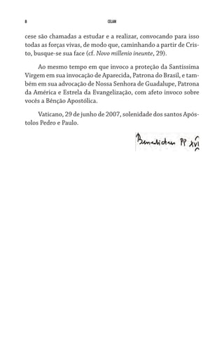 CELAM
cese são chamadas a estudar e a realizar, convocando para isso
todas as forças vivas, de modo que, caminhando a partir de Cris-
to, busque-se sua face (cf. Novo millenio ineunte, 29).
Ao mesmo tempo em que invoco a proteção da Santíssima
Virgem em sua invocação de Aparecida, Patrona do Brasil, e tam-
bém em sua advocação de Nossa Senhora de Guadalupe, Patrona
da América e Estrela da Evangelização, com afeto invoco sobre
vocês a Bênção Apostólica.
Vaticano, 29 de junho de 2007, solenidade dos santos Após-
tolos Pedro e Paulo.
 