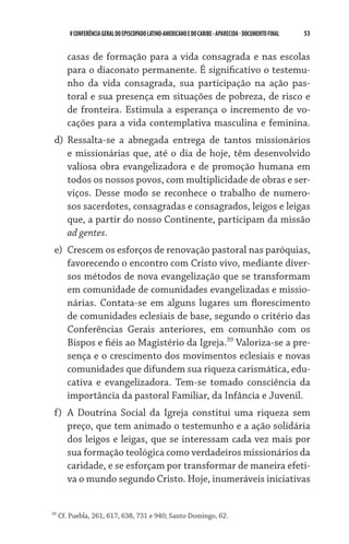 53    VCONFERÊNCIAGERAL DO EPISCOPADO LATINO-AMERICANO E DO CARIBE- aparecida -DOCUMENTO FINAL
casas de formação para a vida consagrada e nas escolas
para o diaconato permanente. É significativo o testemu-
nho da vida consagrada, sua participação na ação pas-
toral e sua presença em situações de pobreza, de risco e
de fronteira. Estimula a esperança o incremento de vo-
cações para a vida contemplativa masculina e feminina.
d)	 Ressalta-se a abnegada entrega de tantos missionários
e missionárias que, até o dia de hoje, têm desenvolvido
valiosa obra evangelizadora e de promoção humana em
todos os nossos povos, com multiplicidade de obras e ser-
viços. Desse modo se reconhece o trabalho de numero-
sos sacerdotes, consagradas e consagrados, leigos e leigas
que, a partir do nosso Continente, participam da missão
ad gentes.
e)	 Crescem os esforços de renovação pastoral nas paróquias,
favorecendo o encontro com Cristo vivo, mediante diver-
sos métodos de nova evangelização que se transformam
em comunidade de comunidades evangelizadas e missio-
nárias. Contata-se em alguns lugares um florescimento
de comunidades eclesiais de base, segundo o critério das
Conferências Gerais anteriores, em comunhão com os
Bispos e fiéis ao Magistério da Igreja.39
Valoriza-se a pre-
sença e o crescimento dos movimentos eclesiais e novas
comunidades que difundem sua riqueza carismática, edu-
cativa e evangelizadora. Tem-se tomado consciên­cia da
importância da pastoral Familiar, da Infância e Juvenil.
f)	 A Doutrina Social da Igreja constitui uma riqueza sem
preço, que tem animado o testemunho e a ação solidária
dos leigos e leigas, que se interessam cada vez mais por
sua formação teológica como verdadeiros missionários da
caridade, e se esforçam por transformar de maneira efeti-
va o mundo segundo Cristo. Hoje, inumeráveis iniciativas
39
Cf. Puebla, 261, 617, 638, 731 e 940; Santo Domingo, 62.
 