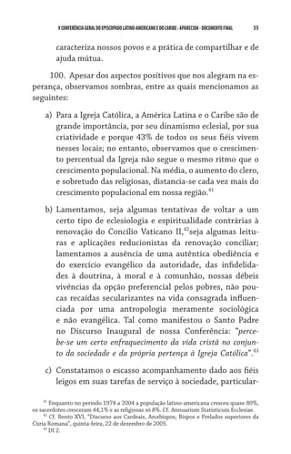 55    VCONFERÊNCIAGERAL DO EPISCOPADO LATINO-AMERICANO E DO CARIBE- aparecida -DOCUMENTO FINAL
caracteriza nossos povos e a prática de compartilhar e de
ajuda mútua.
100.  Apesar dos aspectos positivos que nos alegram na es-
perança, observamos sombras, entre as quais mencionamos as
seguintes:
a)	 Para a Igreja Católica, a América Latina e o Caribe são de
grande importância, por seu dinamismo eclesial, por sua
criatividade e porque 43% de todos os seus fiéis vivem
nesses locais; no entanto, observamos que o crescimen-
to percentual da Igreja não segue o mesmo ritmo que o
crescimento populacional. Na média, o aumento do clero,
e sobretudo das religiosas, distancia-se cada vez mais do
crescimento populacional em nossa região.41
b)	 Lamentamos, seja algumas tentativas de voltar a um
certo tipo de eclesiologia e espiritualidade contrárias à
renovação do Concílio Vaticano II,42
seja algumas leitu-
ras e aplicações reducionistas da renovação conciliar;
lamentamos a ausência de uma autêntica obediência e
do exercício evangélico da autoridade, das infidelida-
des à doutrina, à moral e à comunhão, nossas débeis
vivências da opção preferencial pelos pobres, não pou-
cas recaídas secularizantes na vida consagrada influen-
ciada por uma antropologia meramente sociológica
e não evangélica. Tal como manifestou o Santo Padre
no Discurso Inaugural de nossa Conferência: “perce-
be-se um certo enfraquecimento da vida cristã no conjun-
to da sociedade e da própria pertença à Igreja Católica”.43
c)	 Constatamos o escasso acompanhamento dado aos fiéis
leigos em suas tarefas de serviço à sociedade, particular-
41
Enquanto no período 1974 a 2004 a população latino-americana cresceu quase 80%,
os sacerdotes cresceram 44,1% e as religiosas só 8%. Cf. Annuarium Statisticum Ecclesiae.
42
Cf. Bento XVI, “Discurso aos Cardeais, Arcebispos, Bispos e Prelados superiores da
Cúria Romana”, quinta-feira, 22 de dezembro de 2005.
43
DI 2.
 