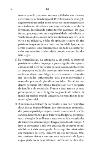 56 CELAM
mente quando assumem responsabilidades nas diversas
estruturas de ordem temporal. Percebemos uma evangeli-
zaçãocompoucoardoresemnovosmétodoseexpressões,
uma ênfase no ritualismo sem o conveniente caminho de
formação, descuidando outras tarefas pastorais. De igual
forma, preocupa-nos uma espiritualidade individualista.
Verificamos, desse modo, uma mentalidade relativista no
ético e no religioso, a falta de aplicação criativa do rico
patrimônio que contém a Doutrina Social da Igreja e, em
certas ocasiões, uma compreensão limitada do caráter se-
cular que constitui a identidade própria e específica dos
fiéis leigos.
d) Na evangelização, na catequese e, em geral, na pastoral,
persistem também linguagens pouco significativas para a
cultura atual e em particular para os jovens. Muitas vezes
as linguagens utilizadas parecem não levar em conside-
ração a mutação dos códigos existencialmente relevantes
nas sociedades influenciadas pela pós-modernidade e
marcadas por amplo pluralismo social e cultural. As mu-
danças culturais dificultam a transmissão da Fé por parte
da família e da sociedade. Frente a isso, não se vê uma
presença importante da Igreja na geração de cultura, de
modo especial no mundo universitário e nos meios de co-
municação social.
e) O número insuficiente de sacerdotes e sua não eqüitativa
distribuição impossibilitam que muitíssimas comunida-
des possam participar regularmente na celebração da Eu-
caristia. Recordando que a Eucaristia faz Igreja, preocupa-
nos a situação de milhares dessas comunidades privadas
da Eucaristia dominical por longos períodos de tempo. A
isso se acrescenta a relativa escassez de vocações ao mi-
nistério e à vida consagrada. Falta espírito missionário
em membros do clero, inclusive em sua formação. Mui-
tos católicos vivem e morrem sem assistência da Igreja,
à qual pertencem pelo batismo. Enfrentam-se dificulda-
 