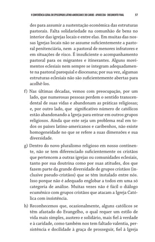 57    VCONFERÊNCIAGERAL DO EPISCOPADO LATINO-AMERICANO E DO CARIBE- aparecida -DOCUMENTO FINAL
des para assumir a sustentação econômica das estruturas
pastorais. Falta solidariedade na comunhão de bens no
interior das igrejas locais e entre elas. Em muitas das nos-
sas Igrejas locais não se assume suficientemente a pasto-
ral penitenciária, nem  a pastoral de menores infratores e
em situações de risco. É insuficiente o acompanhamento
pastoral para os migrantes e itinerantes. Alguns movi-
mentos eclesiais nem sempre se integram adequadamen-
te na pastoral paroquial e diocesana; por sua vez, algumas
estruturas eclesiais não são suficientemente abertas para
acolhê-los.
f) Nas últimas décadas, vemos com preocupação, por um
lado, que numerosas pessoas perdem o sentido transcen-
dental de suas vidas e abandonam as práticas religiosas;
e, por outro lado, que  significativo número de católicos
estão abandonando a Igreja para entrar em outros grupos
religiosos. Ainda que este seja um problema real em to-
dos os países latino-americanos e caribenhos, não existe
homogeneidade no que se refere a suas dimensões e sua
diversidade.
g) Dentro do novo pluralismo religioso em nosso continen-
te, não se tem diferenciado suficientemente os cristãos
que pertencem a outras igrejas ou comunidades eclesiais,
tanto por sua doutrina como por suas atitudes, dos que
fazem parte da grande diversidade de grupos cristãos (in-
clusive pseudo-cristãos) que se têm instalado entre nós.
Isso porque não é adequado englobar a todos em uma só
categoria de análise. Muitas vezes não é fácil o diálogo
ecumênico com grupos cristãos que atacam a Igreja Cató-
lica com insistência.
h) Reconhecemos que, ocasionalmente, alguns católicos se
têm afastado do Evangelho, o qual requer um estilo de
vida mais simples, austero e solidário, mais fiel à verdade
e à caridade, como também nos tem faltado valentia, per-
sistência e docilidade à graça de prosseguir, fiel à Igreja
 