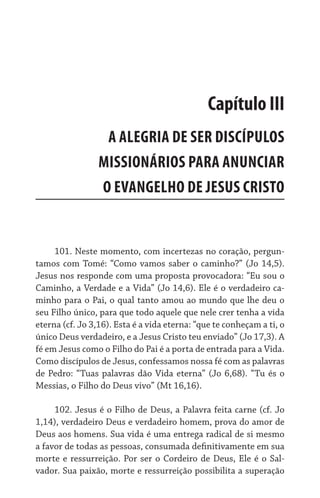 101. Neste momento, com incertezas no coração, pergun-
tamos com Tomé: “Como vamos saber o caminho?” (Jo 14,5).
Jesus nos responde com uma proposta provocadora: “Eu sou o
Caminho, a Verdade e a Vida” (Jo 14,6). Ele é o verdadeiro ca-
minho para o Pai, o qual tanto amou ao mundo que lhe deu o
seu Filho único, para que todo aquele que nele crer tenha a vida
eterna (cf. Jo 3,16). Esta é a vida eterna: “que te conheçam a ti, o
único Deus verdadeiro, e a Jesus Cristo teu enviado” (Jo 17,3). A
fé em Jesus como o Filho do Pai é a porta de entrada para a Vida.
Como discípulos de Jesus, confessamos nossa fé com as palavras
de Pedro: “Tuas palavras dão Vida eterna” (Jo 6,68). “Tu és o
Messias, o Filho do Deus vivo” (Mt 16,16).
102. Jesus é o Filho de Deus, a Palavra feita carne (cf. Jo
1,14), verdadeiro Deus e verdadeiro homem, prova do amor de
Deus aos homens. Sua vida é uma entrega radical de si mesmo
a favor de todas as pessoas, consumada definitivamente em sua
morte e ressurreição. Por ser o Cordeiro de Deus, Ele é o Sal-
vador. Sua paixão, morte e ressurreição possibilita a superação
Capítulo III
A ALEGRIA DE SER DISCÍPULOS
MISSIONÁRIOS PARA ANUNCIAR
O EVANGELHO DE JESUS CRISTO
 