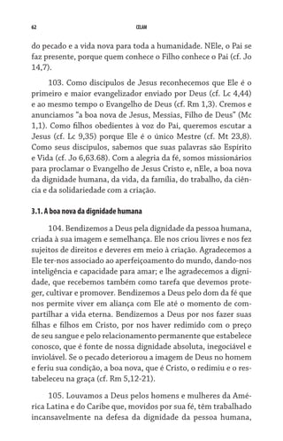 62 CELAM
do pecado e a vida nova para toda a humanidade. NEle, o Pai se
faz presente, porque quem conhece o Filho conhece o Pai (cf. Jo
14,7).
103. Como discípulos de Jesus reconhecemos que Ele é o
primeiro e maior evangelizador enviado por Deus (cf. Lc 4,44)
e ao mesmo tempo o Evangelho de Deus (cf. Rm 1,3). Cremos e
anunciamos “a boa nova de Jesus, Messias, Filho de Deus” (Mc
1,1). Como filhos obedientes à voz do Pai, queremos escutar a
Jesus (cf. Lc 9,35) porque Ele é o único Mestre (cf. Mt 23,8).
Como seus discípulos, sabemos que suas palavras são Espírito
e Vida (cf. Jo 6,63.68). Com a alegria da fé, somos missionários
para proclamar o Evangelho de Jesus Cristo e, nEle, a boa nova
da dignidade humana, da vida, da família, do trabalho, da ciên-
cia e da solidariedade com a criação.
3.1. A boa nova da dignidade humana
104. Bendizemos a Deus pela dignidade da pessoa humana,
criada à sua imagem e semelhança. Ele nos criou livres e nos fez
sujeitos de direitos e deveres em meio à criação. Agradecemos a
Ele ter-nos associado ao aperfeiçoamento do mundo, dando-nos
inteligência e capacidade para amar; e lhe agradecemos a digni-
dade, que recebemos também como tarefa que devemos prote-
ger, cultivar e promover. Bendizemos a Deus pelo dom da fé que
nos permite viver em aliança com Ele até o momento de com-
partilhar a vida eterna. Bendizemos a Deus por nos fazer suas
filhas e filhos em Cristo, por nos haver redimido com o preço
de seu sangue e pelo relacionamento permanente que estabelece
conosco, que é fonte de nossa dignidade absoluta, inegociável e
inviolável. Se o pecado deteriorou a imagem de Deus no homem
e feriu sua condição, a boa nova, que é Cristo, o redimiu e o res-
tabeleceu na graça (cf. Rm 5,12-21).
105. Louvamos a Deus pelos homens e mulheres da Amé-
rica Latina e do Caribe que, movidos por sua fé, têm trabalhado
incansavelmente na defesa da dignidade da pessoa humana,
 