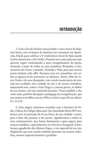 Introdução
1. Com a luz do Senhor ressuscitado e com a força do Espí-
rito Santo, nós os bispos da América nos reunimos em Apare-
cida, Brasil, para celebrar a V Conferência Geral do Episcopado
Latino-Americano e do Caribe. Fizemos isso como pastores que
querem seguir estimulando a ação evangelizadora da Igreja,
chamada a fazer de todos os seus membros discípulos e mis-
sionários de Cristo, Caminho, Verdade e Vida, para que nossos
povos tenham vida nEle. Fazemos isso em comunhão com to-
das as Igrejas locais presentes na América. Maria, Mãe de Je-
sus Cristo e de seus discípulos, tem estado muito perto de nós,
tem-nos acolhido, tem cuidado de nós e de nossos trabalhos,
amparando-nos, como a João Diego e a nossos povos, na dobra
de seu manto, sob sua maternal proteção. Temos pedido a ela,
como mãe, perfeita discípula e pedagoga da evangelização, que
nos ensine a ser filhos em seu Filho e a fazer o que Ele nos disser
(cf. Jo 2,5).
2. Com alegria estivemos reunidos com o Sucessor de Pe-
dro, Cabeça do Colégio Episcopal. Sua Santidade Bento XVI con-
firmou-nos no primado da fé em Deus, de sua verdade e amor,
para o bem das pessoas e dos povos. Agradecemos a todos os
seus ensinamentos, que foram iluminação e guia seguro para
nossos trabalhos, especialmente seu Discurso inaugural. A lem-
brança agradecida dos últimos Papas, e em especial do seu rico
Magistério que tem estado também presente em nossos traba-
lhos, merece especial memória e gratidão.
 