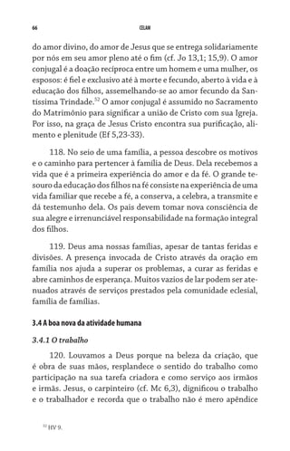 66 CELAM
do amor divino, do amor de Jesus que se entrega solidariamente
por nós em seu amor pleno até o fim (cf. Jo 13,1; 15,9). O amor
conjugal é a doação recíproca entre um homem e uma mulher, os
esposos: é fiel e exclusivo até à morte e fecundo, aberto à vida e à
educação dos filhos, assemelhando-se ao amor fecundo da San-
tíssima Trindade.52
O amor conjugal é assumido no Sacramento
do Matrimônio para significar a união de Cristo com sua Igreja.
Por isso, na graça de Jesus Cristo encontra sua purificação, ali-
mento e plenitude (Ef 5,23-33).
118. No seio de uma família, a pessoa descobre os motivos
e o caminho para pertencer à família de Deus. Dela recebemos a
vida que é a primeira experiência do amor e da fé. O grande te-
sourodaeducaçãodosfilhosnaféconsistenaexperiênciadeuma
vida familiar que recebe a fé, a conserva, a celebra, a transmite e
dá testemunho dela. Os pais devem tomar nova cons­ciência de
sua alegre e irrenunciável responsabilidade na formação integral
dos filhos.
119. Deus ama nossas famílias, apesar de tantas feridas e
divisões. A presença invocada de Cristo através da oração em
família nos ajuda a superar os problemas, a curar as feridas e
abre caminhos de esperança. Muitos vazios de lar podem ser ate-
nuados através de serviços prestados pela comunidade eclesial,
família de famílias.
3.4 A boa nova da atividade humana
3.4.1 O trabalho
120. Louvamos a Deus porque na beleza da criação, que
é obra de suas mãos, resplandece o sentido do trabalho como
participação na sua tarefa criadora e como serviço aos irmãos
e irmãs. Jesus, o carpinteiro (cf. Mc 6,3), dignificou o trabalho
e o trabalhador e recorda que o trabalho não é mero apêndice
52
HV 9.
 
