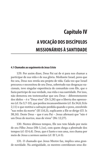 4.1 Chamados ao seguimento de Jesus Cristo
129. Por assim dizer, Deus Pai sai de si para nos chamar a
participar de sua vida e de sua glória. Mediante Israel, povo que
fez seu, Deus nos revela seu projeto de vida. Cada vez que Israel
procurou e necessitou de seu Deus, sobretudo nas desgraças na-
cionais, teve singular experiência de comunhão com Ele, que o
fazia partícipe de sua verdade, sua vida e sua santidade. Por isso,
não demorou em testemunhar que seu Deus – diferentemente
dos ídolos – é o “Deus vivo” (Dt 5,26) que o liberta dos opresso-
res (cf. Ex 3,7-10), que perdoa incansavelmente (cf. Ex 34,6; Eclo
2,11) e que restitui a salvação perdida quando o povo, envolvido
“nas redes da morte” (Sl 116,3), suplicante a Ele se dirige (Cf. Is
38,16). Deste Deus – que é seu Pai – Jesus afirmará que “não é
um Deus de mortos, mas de vivos” (Mc 12,27).
130. Nestes últimos tempos, Ele nos tem falado por meio
de seu Filho Jesus (Hb 1,1ss), com quem chega a plenitude dos
tempos (cf. Gl 4,4). Deus, que é Santo e nos ama, nos chama por
meio de Jesus a sermos santos (cf. Ef 1,4-5).
131. O chamado que Jesus Mestre faz, implica uma gran-
de novidade. Na antiguidade, os mestres convidavam seus dis-
Capítulo IV
A VOCAÇÃO DOS DISCÍPULOS
MISSIONÁRIOS À SANTIDADE
 