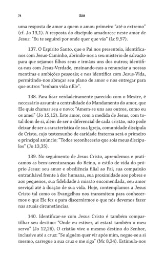 74 CELAM
uma resposta de amor a quem o amou primeiro “até o extremo”
(cf. Jo 13,1). A resposta do discípulo amadurece neste amor de
Jesus: “Eu te seguirei por onde quer que vás” (Lc 9,57).
137. O Espírito Santo, que o Pai nos presenteia, identifica-
nos com Jesus-Caminho, abrindo-nos a seu mistério de salvação
para que sejamos filhos seus e irmãos uns dos outros; identifi-
ca-nos com Jesus-Verdade, ensinando-nos a renunciar a nossas
mentiras e ambições pessoais; e nos identifica com Jesus-Vida,
permitindo-nos abraçar seu plano de amor e nos entregar para
que outros “tenham vida nEle”.
138. Para ficar verdadeiramente parecido com o Mestre, é
necessário assumir a centralidade do Mandamento do amor, que
Ele quis chamar seu e novo: “Amem-se uns aos outros, como eu
os amei” (Jo 15,12). Este amor, com a medida de Jesus, com to-
tal dom de si, além de ser o diferencial de cada cristão, não pode
deixar de ser a característica de sua Igreja, comunidade discípula
de Cristo, cujo testemunho de caridade fraterna será o primeiro
e principal anúncio: “Todos reconhecerão que sois meus discípu-
los” (Jo 13,35).
139. No seguimento de Jesus Cristo, aprendemos e prati-
camos as bem-aventuranças do Reino, o estilo de vida do pró-
prio Jesus: seu amor e obediência filial ao Pai, sua compaixão
entranhável frente à dor humana, sua proximidade aos pobres e
aos pequenos, sua fidelidade à missão encomendada, seu amor
serviçal até à doação de sua vida. Hoje, contemplamos a Jesus
Cristo tal como os Evangelhos nos transmitem para conhecer-
mos o que Ele fez e para discernirmos o que nós devemos fazer
nas atuais circunstâncias.
140. Identificar-se com Jesus Cristo é também compar-
tilhar seu destino: “Onde eu estiver, aí estará também o meu
servo” (Jo 12,26). O cristão vive o mesmo destino do Senhor,
inclusive até a cruz: “Se alguém quer vir após mim, negue-se a si
mesmo, carregue a sua cruz e me siga” (Mc 8,34). Estimula-nos
 