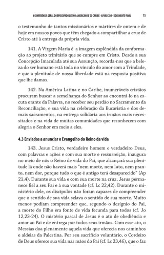 75    VCONFERÊNCIAGERAL DO EPISCOPADO LATINO-AMERICANO E DO CARIBE- aparecida -DOCUMENTO FINAL
o testemunho de tantos missionários e mártires de ontem e de
hoje em nossos povos que têm chegado a compartilhar a cruz de
Cristo até à entrega da própria vida.
141. A Virgem Maria é  a imagem esplêndida da conforma-
ção ao projeto trinitário que se cumpre em Cristo. Desde a sua
Concepção Imaculada até sua Assunção, recorda-nos que a bele-
za do ser humano está toda no vínculo do amor com a Trindade,
e que a plenitude de nossa liberdade está na resposta positiva
que lhe damos.
142. Na América Latina e no Caribe, inumeráveis cristãos
procuram buscar a semelhança do Senhor ao encontrá-lo na es-
cuta orante da Palavra, no receber seu perdão no Sacramento da
Reconciliação, e sua vida na celebração da Eucaristia e dos de-
mais sacramentos, na entrega solidária aos irmãos mais neces-
sitados e na vida de muitas comunidades que reconhecem com
alegria o Senhor em meio a eles.
4.3 Enviados a anunciar o Evangelho do Reino da vida
143. Jesus Cristo, verdadeiro homem e verdadeiro Deus,
com palavras e ações e com sua morte e ressurreição, inaugura
no meio de nós o Reino de vida do Pai, que alcançará sua pleni-
tude lá onde não haverá mais “nem morte, nem luto, nem pran-
to, nem dor, porque tudo o que é antigo terá desaparecido” (Ap
21,4). Durante sua vida e com sua morte na cruz, Jesus perma-
nece fiel a seu Pai e à sua vontade (cf. Lc 22,42). Durante o mi-
nistério dele, os discípulos não foram capazes de compreen­der
que o sentido de sua vida selava o sentido de sua morte. Muito
menos podiam compreender que, segundo o desígnio do Pai,
a morte do Filho era fonte de vida fecunda para todos (cf. Jo
12,23-24). O mistério pascal de Jesus é o ato de obediência e
amor ao Pai e de entrega por todos seus irmãos. Com esse ato, o
Messias doa plenamente aquela vida que oferecia nos caminhos
e aldeias da Palestina. Por seu sacrifício voluntário, o Cordeiro
de Deus oferece sua vida nas mãos do Pai (cf. Lc 23,46), que o faz
 