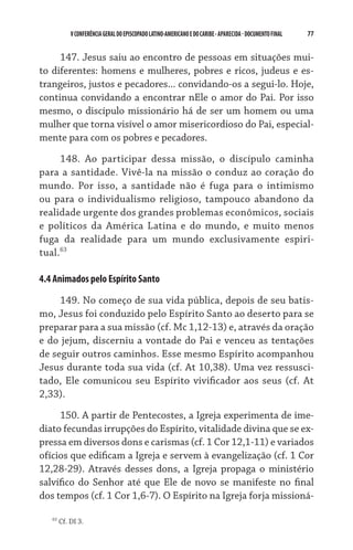 77    VCONFERÊNCIAGERAL DO EPISCOPADO LATINO-AMERICANO E DO CARIBE- aparecida -DOCUMENTO FINAL
147. Jesus saiu ao encontro de pessoas em situações mui-
to diferentes: homens e mulheres, pobres e ricos, judeus e es-
trangeiros, justos e pecadores... convidando-os a segui-lo. Hoje,
continua convidando a encontrar nEle o amor do Pai. Por isso
mesmo, o discípulo missionário há de ser um homem ou uma
mulher que torna visível o amor misericordioso do Pai, especial-
mente para com os pobres e pecadores.
148. Ao participar dessa missão, o discípulo caminha
para a santidade. Vivê-la na missão o conduz ao coração do
mundo. Por isso, a santidade não é fuga para o intimismo
ou para o individualismo religioso, tampouco abandono da	
rea­lidade urgente dos grandes problemas econômicos, sociais
e políticos da América Latina e do mundo, e muito menos
fuga da realidade para um mundo exclusivamente espiri­­-      
tual.63
4.4 Animados pelo Espírito Santo
149. No começo de sua vida pública, depois de seu batis-
mo, Jesus foi conduzido pelo Espírito Santo ao deserto para se
preparar para a sua missão (cf. Mc 1,12-13) e, através da oração
e do jejum, discerniu a vontade do Pai e venceu as tentações	
de seguir outros caminhos. Esse mesmo Espírito acompanhou
Jesus durante toda sua vida (cf. At 10,38). Uma vez ressusci-
tado, Ele comunicou seu Espírito vivificador aos seus (cf. At
2,33).
150. A partir de Pentecostes, a Igreja experimenta de ime-
diato fecundas irrupções do Espírito, vitalidade divina que se ex-
pressa em diversos dons e carismas (cf. 1 Cor 12,1-11) e variados
ofícios que edificam a Igreja e servem à evangelização (cf. 1 Cor
12,28-29). Através desses dons, a Igreja propaga o ministério
salvífico do Senhor até que Ele de novo se manifeste no final
dos tempos (cf. 1 Cor 1,6-7). O Espírito na Igreja forja missioná-
63
Cf. DI 3.
 