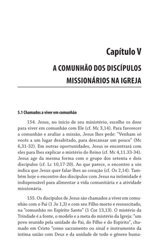 5.1 Chamados a viver em comunhão
154. Jesus, no início de seu ministério, escolhe os doze
para viver em comunhão com Ele (cf. Mc 3,14). Para favorecer
a comunhão e avaliar a missão, Jesus lhes pede: “Venham só
vocês a um lugar desabitado, para descansar um pouco” (Mc
6,31-32). Em outras oportunidades, Jesus se encontrará com
eles para lhes explicar o mistério do Reino (cf. Mc 4,11.33-34).
Jesus age da mesma forma com o grupo dos setenta e dois
discípulos (cf. Lc 10,17-20). Ao que parece, o encontro a sós
indica que Jesus quer falar-lhes ao coração (cf. Os 2,14). Tam-
bém hoje o encontro dos discípulos com Jesus na intimidade é
indispensável para alimentar a vida comunitária e a atividade
missionária.
155. Os discípulos de Jesus são chamados a viver em comu-
nhão com o Pai (1 Jo 1,3) e com seu Filho morto e ressuscitado,
na “comunhão no Espírito Santo” (1 Cor 13,13). O mistério da
Trindade é a fonte, o modelo e a meta do mistério da Igreja: “um
povo reunido pela unidade do Pai, do Filho e do Espírito”, cha-
mado em Cristo “como sacramento ou sinal e instrumento da
íntima união com Deus e da unidade de todo o gênero huma-
CapítuloV
A COMUNHÃO DOS DISCÍPULOS  
MISSIONÁRIOS NA IGREJA
 