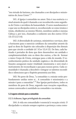 84 CELAM
“em virtude do batismo, são chamados a ser discípulos e missio-
nários de Jesus Cristo”.75
161. A Igreja é comunhão no amor. Esta é sua essência e o
sinal através do qual é chamada a ser reconhecida como seguido-
ra de Cristo e servidora da humanidade. O novo mandamento é
o que une os discípulos entre si, reconhecendo-se como irmãos e
irmãs, obedientes ao mesmo Mestre, membros unidos à mesma
Cabeça e, por isso, chamados a cuidarem uns dos outros (1Cor
13; Cl 3,12-14).
162. A diversidade de carismas, ministérios e serviços, abre
o horizonte para o exercício cotidiano da comunhão através da
qual os dons do Espírito são colocados à disposição dos demais
para que circule a caridade (cf. 1Cor 12,4-12). De fato, cada ba-
tizado é portador de dons que deve desenvolver em unidade e
complementaridade com os dons dos outros, a fim de  formar
o único Corpo de Cristo, entregue para a vida do mundo. O re-
conhecimento prático da unidade orgânica e da diversidade de
funções assegurará maior vitalidade missionária e será sinal e
instrumento de reconciliação e paz para nossos povos. Cada co-
munidade é chamada a descobrir e integrar os talentos escondi-
dos e silenciosos que o Espírito presenteia aos fiéis.
163. No povo de Deus, “a comunhão e a missão estão pro-
fundamente unidas entre si... A comunhão é missionária e a
missão é para a comunhão”.76
Nas Igrejas particulares, todos os
membros do povo de Deus, segundo suas vocações específicas,
somos convocados à santidade na comunhão e na missão.
5.2 Lugares eclesiais para a comunhão
5.2.1 A diocese, lugar privilegiado da comunhão
164. A vida em comunidade é essencial à vocação cristã. O
discipulado e a missão sempre supõem a pertença a uma comu-
75
DI 3.
76
ChL 32.
 