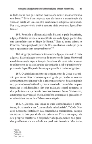 85    VCONFERÊNCIAGERAL DO EPISCOPADO LATINO-AMERICANO E DO CARIBE- aparecida -DOCUMENTO FINAL
nidade. Deus não quis salvar-nos isoladamente, mas formando
um Povo.77
Este é um aspecto que distingue a experiência da
vocação cristã de um simples sentimento religioso individual.
Por isso, a experiência de fé é sempre vivida em uma Igreja Par-
ticular.
165. Reunida e alimentada pela Palavra e pela Eucaristia,
a Igreja Católica existe e se manifesta em cada Igreja particular,
em comunhão com o Bispo de Roma.78
Esta é, como afirma o
Concílio, “uma porção do povo de Deus confiada a um bispo para
que a apascente com seu presbitério”.79
166. A Igreja particular é totalmente Igreja, mas não é toda
a Igreja. É a realização concreta do mistério da Igreja Universal
em determinado lugar e tempo. Para isso, ela deve estar em co-
munhão com as outras Igrejas particulares e sob o pastoreio su-
premo do Papa, Bispo de Roma, que preside a todas as Igrejas.
167. O amadurecimento no seguimento de Jesus e a pai-
xão por anunciá-lo requerem que a Igreja particular se renove
constantemente em sua vida e ardor missionário. Só assim pode
ser, para todos os batizados, casa e escola de comunhão, de par-
ticipação e solidariedade. Em sua realidade social concreta, o
discípulo tem a experiência do encontro com Jesus Cristo vivo,
amadurece sua vocação cristã, descobre a riqueza e a graça de ser
missionário e anuncia a Palavra com alegria.
168. A Diocese, em todas as suas comunidades e estru-
turas, é chamada a ser “comunidade missionária”.80
Cada Dio-
cese necessita fortalecer sua consciência missionária, saindo
ao encontro dos que ainda não crêem em Cristo no espaço de
seu próprio território e responder adequadamente aos gran-
des problemas da sociedade na qual está inserida. Mas tam-
77
LG 9.
78
ChL 85.
79
ChD 11.
80
Cf. ChL 32.
 