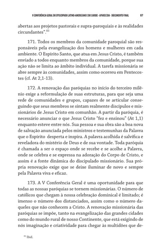 87    VCONFERÊNCIAGERAL DO EPISCOPADO LATINO-AMERICANO E DO CARIBE- aparecida -DOCUMENTO FINAL
abertas aos projetos pastorais e supra-paroquiais e às realidades
circundantes”.83
171. Todos os membros da comunidade paroquial são res-
ponsáveis pela evangelização dos homens e mulheres em cada
ambiente. O Espírito Santo, que atua em Jesus Cristo, é também
enviado a todos enquanto membros da comunidade, porque sua
ação não se limita ao âmbito individual. A tarefa missionária se
abre sempre às comunidades, assim como ocorreu em Pentecos-
tes (cf. At 2,1-13).
172. A renovação das paróquias no início do terceiro milê-
nio exige a reformulação de suas estruturas, para que seja uma
rede de comunidades e grupos, capazes de se articular conse-
guindo que seus membros se sintam realmente discípulos e mis-
sionários de Jesus Cristo em comunhão. A partir da paróquia, é
necessário anunciar o que Jesus Cristo “fez e ensinou” (At 1,1)
enquanto esteve entre nós. Sua pessoa e sua obra são a boa nova
de salvação anunciada pelos ministros e testemunhas da Palavra
que o Espírito  desperta e inspira. A palavra acolhida é salvífica e
reveladora do mistério de Deus e de sua vontade. Toda paróquia
é chamada a ser o espaço onde se recebe e se acolhe a Palavra,
onde se celebra e se expressa na adoração do Corpo de Cristo, e
assim é a fonte dinâmica do discipulado missionário. Sua pró-
pria renovação exige que se deixe iluminar de novo e sempre
pela Palavra viva e eficaz.
173. A V Conferência Geral é uma oportunidade para que
todas as nossas paróquias se tornem missionárias. O número de
católicos que chegam à nossa celebração dominical é limitado; é
imenso o número dos distanciados, assim como o número da-
queles que não conhecem a Cristo. A renovação missionária das
paróquias se impõe, tanto na evangelização das grandes cidades
como do mundo rural de nosso Continente, que está exigindo de
nós imaginação e criatividade para chegar às multidões que de-
83
Ibid.
 