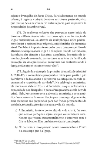 88 CELAM
sejam o Evangelho de Jesus Cristo. Particularmente no mundo
urbano, é urgente a criação de novas estruturas pastorais, visto
que muitas delas nasceram em outras épocas para responder às
necessidades do âmbito rural.
174. Os melhores esforços das paróquias neste início do
terceiro milênio devem estar na convocação e na formação de
leigos missionários. Só através da multiplicação deles podere-
mos chegar a responder às exigências missionárias do momento
atual. Também é importante recordar que o campo específico da
atividade evangelizadora leiga é o complexo mundo do trabalho,
da cultura, das ciências e das artes, da política, dos meios de co-
municação e da economia, assim como as esferas da família, da
educação, da vida profissional, sobretudo nos contextos onde a
Igreja se faz presente somente por eles84
.
175. Seguindo o exemplo da primeira comunidade cristã (cf
At 2,46-47), a comunidade paroquial se reúne para partir o pão
da Palavra e da Eucaristia e perseverar na catequese, na vida sa-
cramental e na prática da caridade85
. Na celebração eucarística,
ela renova sua vida em Cristo. A Eucaristia, na qual se fortalece a
comunidade dos discípulos, é para a Paróquia uma escola de vida
cristã. Nela, juntamente com a adoração eucarística e com a prá-
tica do sacramento da reconciliação para comungar dignamente,
seus membros são preparados para dar frutos permanentes de
caridade, reconciliação e justiça para a vida do mundo.
a)	 A Eucaristia, fonte e ponto alto da vida cristã, faz com
que nossas paróquias sejam sempre comunidades euca-
rísticas que vivem sacramentalmente o encontro com o
Cristo Salvador. Elas também celebram com alegria:
b)	 No batismo: a incorporação de um novo membro a Cristo
e a seu corpo que é a Igreja.
84
LG 31.33; GS 43; AA 2.
85
Bento XVI, Audiência Geral, Viagem Apostólica ao Brasil, 23 de maio de 2007.
 