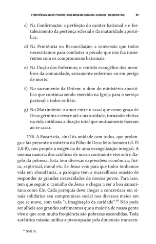 89    VCONFERÊNCIAGERAL DO EPISCOPADO LATINO-AMERICANO E DO CARIBE- aparecida -DOCUMENTO FINAL
c)	 Na Confirmação: a perfeição do caráter batismal e o for-
talecimento da pertença eclesial e da maturidade apostó-
lica.
d)	 Na Penitência ou Reconciliação: a conversão que todos
necessitamos para combater o pecado que nos faz incoe-
rentes com os compromissos batismais.
e)	 Na Unção dos Enfermos; o sentido evangélico dos mem-
bros da comunidade, seriamente enfermos ou em perigo
de morte.
f)	 No sacramento da Ordem: o dom do ministério apostó-
lico que continua sendo exercido na Igreja para o serviço
pastoral a todos os fiéis.
g)	 No Matrimônio: o amor entre o casal que como graça de
Deus germina e cresce até a maturidade, tornando efetiva
na vida cotidiana a doação total que mutuamente fizeram
ao se casar.
176. A Eucaristia, sinal da unidade com todos, que prolon-
ga e faz presente o mistério do Filho de Deus feito homem (cf. Fl
2,6-8), nos propõe a exigência de uma evangelização integral. A
imensa maioria dos católicos de nosso continente vive sob o fla-
gelo da pobreza. Esta tem diversas expressões: econômica, físi-
ca, espiritual, moral etc. Se Jesus veio para que todos tenhamos
vida em abundância, a paróquia tem a maravilhosa ocasião de
responder às grandes necessidades de nossos povos. Para isso,
tem que seguir o caminho de Jesus e chegar a ser a boa samari-
tana como Ele. Cada paróquia deve chegar a concretizar em si-
nais solidários seu compromisso social nos diversos meios em
que se move, com toda “a imaginação da caridade”.86
Não pode
ser alheia aos grandes sofrimentos que a maioria de nossa gente
vive e que com muita freqüência são pobrezas escondidas. Toda
autêntica missão unifica a preocupação pela dimensão transcen-
86
NMI 50.
 