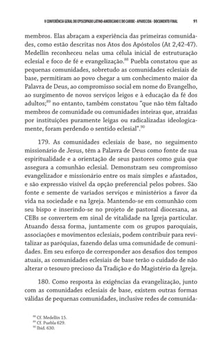 91    VCONFERÊNCIAGERAL DO EPISCOPADO LATINO-AMERICANO E DO CARIBE- aparecida -DOCUMENTO FINAL
membros. Elas abraçam a experiência das primeiras comunida-
des, como estão descritas nos Atos dos Apóstolos (At 2,42-47).
Medellín reconheceu nelas uma célula inicial de estruturação
eclesial e foco de fé e evangelização.88
Puebla constatou que as
pequenas comunidades, sobretudo as comunidades eclesiais de
base, permitiram ao povo chegar a um conhecimento maior da
Palavra de Deus, ao compromisso social em nome do Evangelho,
ao surgimento de novos serviços leigos e à educação da fé dos
adultos;89
no entanto, também constatou “que não têm faltado
membros de comunidade ou comunidades inteiras que, atraídas
por instituições puramente leigas ou radicalizadas ideologica-
mente, foram perdendo o sentido eclesial”.90
179. As comunidades eclesiais de base, no seguimento
missionário de Jesus, têm a Palavra de Deus como fonte de sua
espiritualidade e a orientação de seus pastores como guia que
assegura a comunhão eclesial. Demonstram seu compromisso
evangelizador e missionário entre os mais simples e afastados,
e são expressão visível da opção preferencial pelos pobres. São
fonte e semente de variados serviços e ministérios a favor da
vida na sociedade e na Igreja. Mantendo-se em comunhão com
seu bispo e inserindo-se no projeto de pastoral diocesana, as
CEBs se convertem em sinal de vitalidade na Igreja particular.
Atuando dessa forma, juntamente com os grupos paroquiais,
associações e movimentos eclesiais, podem contribuir para revi-
talizar as paróquias, fazendo delas uma comunidade de comuni-
dades. Em seu esforço de corresponder aos desafios dos tempos
atuais, as comunidades eclesiais de base terão o cuidado de não
alterar o tesouro precioso da Tradição e do Magistério da Igreja.
180. Como resposta às exigências da evangelização, junto
com as comunidades eclesiais de base, existem outras formas
válidas de pequenas comunidades, inclusive redes de comunida-
88
Cf. Medellín 15.
89
Cf. Puebla 629.
90
Ibid. 630.
 