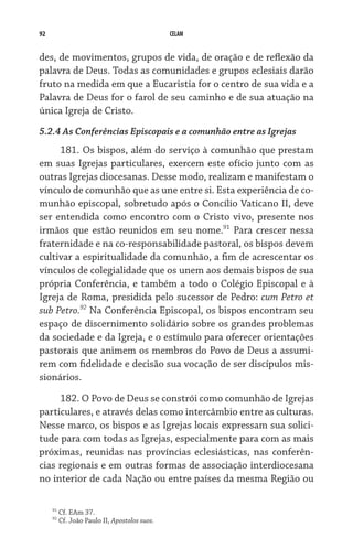 92 CELAM
des, de movimentos, grupos de vida, de oração e de reflexão da
palavra de Deus. Todas as comunidades e grupos eclesiais darão
fruto na medida em que a Eucaristia for o centro de sua vida e a
Palavra de Deus for o farol de seu caminho e de sua atuação na
única Igreja de Cristo.
5.2.4 As Conferências Episcopais e a comunhão entre as Igrejas
181. Os bispos, além do serviço à comunhão que prestam
em suas Igrejas particulares, exercem este ofício junto com as
outras Igrejas diocesanas. Desse modo, realizam e manifestam o
vínculo de comunhão que as une entre si. Esta experiência de co-
munhão episcopal, sobretudo após o Concílio Vaticano II, deve
ser entendida como encontro com o Cristo vivo, presente nos
irmãos que estão reunidos em seu nome.91
Para crescer nessa
fraternidade e na co-responsabilidade pastoral, os bispos devem
cultivar a espiritualidade da comunhão, a fim de acrescentar os
vínculos de colegialidade que os unem aos demais bispos de sua
própria Conferência, e também a todo o Colégio Episcopal e à
Igreja de Roma, presidida pelo sucessor de Pedro: cum Petro et
sub Petro.92
Na Conferência Episcopal, os bispos encontram seu
espaço de discernimento solidário sobre os grandes problemas
da sociedade e da Igreja, e o estímulo para oferecer orientações
pastorais que animem os membros do Povo de Deus a assumi-
rem com fidelidade e decisão sua vocação de ser discípulos mis-
sionários.
182. O Povo de Deus se constrói como comunhão de Igrejas
particulares, e através delas como intercâmbio entre as culturas.
Nesse marco, os bispos e as Igrejas locais expressam sua solici-
tude para com todas as Igrejas, especialmente para com as mais
próximas, reunidas nas províncias eclesiásticas, nas conferên-
cias regionais e em outras formas de associação interdiocesana
no interior de cada Nação ou entre países da mesma Região ou
91
Cf. EAm 37.
92
Cf. João Paulo II, Apostolos suos.
 
