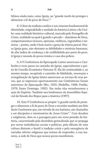 12 CELAM
bilizou ainda mais, como Igreja, na “grande tarefa de proteger e
alimentar a fé do povo de Deus”.
8. O dom da tradição católica é um cimento fundamental de
identidade, originalidade e unidade da América Latina e do Cari-
be: uma realidade histórico-cultural, marcada pelo Evangelho de
Cristo, realidade na qual é grande o pecado – abandono de Deus,
comportamentos viciosos, opressão, violência, ingratidões e mi-
sérias – porém, onde é bem maior a graça da vitória pascal. Nos-
sa Igreja goza, não obstante as debilidades e misérias humanas,
de alto índice de confiança e de credibilidade por parte do povo.
A Igreja é morada de povos irmãos e casa dos pobres.
9. A V Conferência do Episcopado Latino-americano e Cari-
benho é novo passo no caminho da Igreja, especialmente a par-
tir do Concílio Ecumênico Vaticano II. Ela dá continuidade e, ao
mesmo tempo, recapitula o caminho de fidelidade, renovação e
evangelização da Igreja latino-americana ao serviço de seus po-
vos, que se expressou oportunamente nas Conferências Gerais
anteriores do Episcopado (Rio, 1955; Medellín, 1968; Puebla,
1979; Santo Domingo, 1992). Em todas elas reconhecemos a
ação do Espírito. Também nos lembramos da Assembléia Espe-
cial do Sínodo dos Bispos para a América (1997).
10. Esta V Conferência se propõe “a grande tarefa de prote-
ger e alimentar a fé do povo de Deus e recordar também aos fiéis
deste Continente que, em virtude de seu batismo, são chamados
a ser discípulos e missionários de Jesus Cristo”.
Com desafios
e exigências, abre-se a passagem para um novo período da his-
tória, caracterizado pela desordem generalizada que se propaga
por novas turbulências sociais e políticas, pela difusão de uma
cultura distante e hostil à tradição cristã e pela emergência de
variadas ofertas religiosas que tratam de responder, à sua ma-
neira, à sede de Deus que nossos povos manifestam.

Ibid. 3.

Ibid. 3.
 
