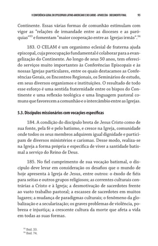 93    VCONFERÊNCIAGERAL DO EPISCOPADO LATINO-AMERICANO E DO CARIBE- aparecida -DOCUMENTO FINAL
Continente. Essas várias formas de comunhão estimulam com
vigor as “relações de irmandade entre as dioceses e as paró-
quias”93
e fomentam “maior cooperação entre as  Igrejas irmãs”.94
183. O CELAM é um organismo eclesial de fraterna ajuda
episcopal,cujapreocupaçãofundamentalécolaborarparaaevan-
gelização do Continente. Ao longo de seus 50 anos, tem ofereci-
do serviços muito importantes às Conferências Episcopais e às
nossas Igrejas particulares, entre os quais destacamos as Confe-
rências Gerais, os Encontros Regionais, os Seminários de estudo,
em seus diversos organismos e instituições. O resultado de todo
esse esforço é uma sentida fraternidade entre os bispos do Con-
tinente e uma reflexão teológica e uma linguagem pastoral co-
munsquefavorecemacomunhãoeointercâmbioentreasIgrejas.
5.3. Discípulos missionários com vocações específicas
184. A condição do discípulo brota de Jesus Cristo como de
sua fonte, pela fé e pelo batismo, e cresce na Igreja, comunidade
onde todos os seus membros adquirem igual dignidade e partici-
pam de diversos ministérios e carismas. Desse modo, realiza-se
na Igreja a forma própria e específica de viver a santidade batis-
mal a serviço do Reino de Deus.
185. No fiel cumprimento de sua vocação batismal, o dis-
cípulo deve levar em consideração os desafios que o mundo de
hoje apresenta à Igreja de Jesus, entre outros: o êxodo de fiéis
para seitas e outros grupos religiosos; as correntes culturais con-
trárias a Cristo e à Igreja; a desmotivação de sacerdotes frente
ao vasto trabalho pastoral; a escassez de sacerdotes em muitos
lugares; a mudança de paradigmas culturais; o fenômeno da glo-
balização e a secularização; os graves problemas de violência, po-
breza e injustiça; a crescente cultura da morte que afeta a vida
em todas as suas formas.
93
Ibid. 33.
94
Ibid. 74.
 