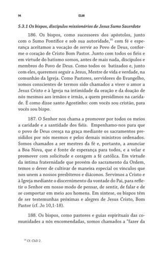 94 CELAM
5.3.1 Os bispos, discípulos missionários de Jesus Sumo Sacerdote
186. Os bispos, como sucessores dos apóstolos, junto
com o Sumo Pontífice e sob sua autoridade,95
com fé e espe-
rança aceitamos a vocação de servir ao Povo de Deus, confor-
me o coração de Cristo Bom Pastor. Junto com todos os fiéis e
em virtude do batismo somos, antes de mais nada, discípulos e
membros do Povo de Deus. Como todos os  batizados e, junto
com eles, queremos seguir a Jesus, Mestre de vida e verdade, na
comunhão da Igreja. Como Pastores, servidores do Evangelho,
somos conscientes de termos sido chamados a viver o amor a
Jesus Cristo e à Igreja na intimidade da oração e da doação de
nós mesmos aos irmãos e irmãs, a quem presidimos na carida-
de. É como disse santo Agostinho: com vocês sou cristão, para
vocês sou bispo.
187. O Senhor nos chama a promover por todos os meios
a caridade e a santidade dos fiéis.  Empenhamo-nos para que
o povo de Deus cresça na graça mediante os sacramentos pre-
sididos por nós mesmos e pelos demais ministros ordenados.
Somos chamados a ser mestres da fé e, portanto, a anunciar
a Boa Nova, que é fonte de esperança para todos, e a velar e
promover com solicitude e coragem a fé católica. Em virtude
da íntima fraternidade que provém do sacramento da Ordem,
temos o dever de cultivar de maneira especial os vínculos que
nos unem a nossos presbíteros e diáconos. Servimos a Cristo e
à Igreja mediante o discernimento da vontade do Pai, para refle-
tir o Senhor em nosso modo de pensar, de sentir, de falar e de
se comportar em meio aos homens. Em síntese, os bispos têm
de ser testemunhas próximas e alegres de Jesus Cristo, Bom
Pastor (cf. Jo 10,1-18).
188. Os bispos, como pastores e guias espirituais das co-
munidades a nós encomendadas, somos chamados a “fazer da
95
Cf. ChD 2.
 
