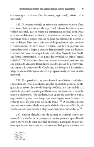 97    VCONFERÊNCIAGERAL DO EPISCOPADO LATINO-AMERICANO E DO CARIBE- aparecida -DOCUMENTO FINAL
em suas quatro dimensões: humana, espiritual, intelectual e
pastoral.99
195. O terceiro desafio se refere aos aspectos vitais e afeti-
vos, ao celibato e a uma vida espiritual intensa fundada na ca-
ridade pastoral, que se nutre na experiência pessoal com Deus
e na comunhão com os irmãos; também ao cultivo de relações
fraternas com o Bispo, com os demais presbíteros da diocese e
com os leigos. Para que o ministério do presbítero seja coerente
e testemunhal, ele deve amar e realizar sua tarefa pastoral em
comunhão com o bispo e com os demais presbíteros da diocese.
O ministério sacerdotal que brota da Ordem Sagrada tem “radi-
cal forma comunitária” e só pode desenvolver-se como “tarefa
coletiva”.100
O sacerdote deve ser homem de oração, maduro em
sua opção de vida por Deus, fazer uso dos meios de perseveran-
ça, como o Sacramento da Confissão, da devoção à Santíssima
Virgem, da mortificação e da entrega apaixonada por sua missão
pastoral.
196. Em particular, o presbítero é convidado a valorizar
como dom de Deus o celibato, que lhe possibilita especial confi-
guração com o estilo de vida do próprio Cristo e o faz sinal de sua
caridade pastoral na entrega a Deus e aos homens com o coração
pleno e indivisível. “Na verdade, esta opção do sacerdote é uma
expressão singular da entrega que o configura com Cristo e da
entrega de si mesmo pelo Reino de Deus”.101
O celibato solicita
assumir com maturidade a própria afetividade e sexualidade, vi-
vendo-as com serenidade e alegria no caminho comunitário.102
197. Outros desafios são de caráter estrutural, como por
exemplo a existência de paróquias muito grandes, que dificul-
tam o exercício de uma pastoral adequada: paróquias muito po-
bres que fazem com que os pastores se dediquem a outras ta-
   99
Cf. PDV 72.
100
Ibid. 17.
101
SCa 24.
102
Cf. PDV 44.
 