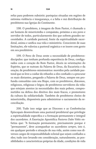 98 CELAM
refas para poderem subsistir; paróquias situadas em regiões de
extrema violência e insegurança, e a falta e má distribuição de
presbíteros nas Igrejas do Continente.
198. O presbítero, à imagem do Bom Pastor, é chamado a
ser homem de misericórdia e compaixão, próximo a seu povo e
servidor de todos, particularmente dos que sofrem grandes ne-
cessidades. A caridade pastoral, fonte da espiritualidade sacer-
dotal, anima e unifica sua vida e ministério. Consciente de suas
limitações, ele valoriza a pastoral orgânica e se insere com gosto
em seu presbitério.
199. O Povo de Deus sente a necessidade de presbíteros-
discípulos: que tenham profunda experiência de Deus, configu-
rados com o coração do Bom Pastor, dóceis às orientações do
Espírito, que se nutram da Palavra de Deus, da Eucaristia e da
oração; de presbíteros-missionários: movidos pela caridade pas-
toral que os leve a cuidar do rebanho a eles confiado e a procurar
os mais distantes, pregando a Palavra de Deus, sempre em pro-
funda comunhão com seu Bispo, com os presbíteros, diáconos,
religiosos, religiosas e leigos; de presbíteros-servidores da vida:
que estejam atentos às necessidades dos mais pobres, compro-
metidos na defesa dos direitos dos mais fracos, e promotores
da cultura da solidariedade. Também de presbíteros cheios de
misericórdia, disponíveis para administrar o sacramento da re-
conciliação.
200. Tudo isso exige que as Dioceses e as Conferências
Episcopais desenvolvam uma pastoral presbiteral que privilegie
a espiritualidade específica e a formação permanente e integral
dos sacerdotes. A Exortação Apostólica Pastores Dabo Vobis en-
fatiza que: “A formação permanente, precisamente porque é
“permanente”, deve acompanhar os sacerdotes sempre, isto é,
em qualquer período e situação de sua vida, assim como nos di-
versos cargos de responsabilidade eclesial que sejam confiados a
eles; tudo isso levando em consideração, naturalmente, as pos-
sibilidades e características próprias da idade, condições de vida
 