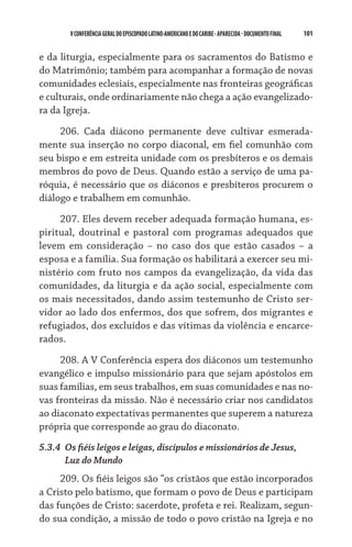 101    VCONFERÊNCIAGERAL DO EPISCOPADO LATINO-AMERICANO E DO CARIBE- aparecida -DOCUMENTO FINAL
e da liturgia, especialmente para os sacramentos do Batismo e
do Matrimônio; também para acompanhar a formação de novas
comunidades eclesiais, especialmente nas fronteiras geográficas
e culturais, onde ordinariamente não chega a ação evangelizado-
ra da Igreja.
206. Cada diácono permanente deve cultivar esmerada-
mente sua inserção no corpo diaconal, em fiel comunhão com
seu bispo e em estreita unidade com os presbíteros e os demais
membros do povo de Deus. Quando estão a serviço de uma pa-
róquia, é necessário que os diáconos e presbíteros procurem o
diálogo e trabalhem em comunhão.
207. Eles devem receber adequada formação humana, es-
piritual, doutrinal e pastoral com programas adequados que
levem em consideração – no caso dos que estão casados – a
esposa e a família. Sua formação os habilitará a exercer seu mi-
nistério com fruto nos campos da evangelização, da vida das
comunidades, da liturgia e da ação social, especialmente com
os mais necessitados, dando assim testemunho de Cristo ser-
vidor ao lado dos enfermos, dos que sofrem, dos migrantes e
refugiados, dos excluídos e das vítimas da violência e encarce-
rados.
208. A V Conferência espera dos diáconos um testemunho
evangélico e impulso missionário para que sejam apóstolos em
suas famílias, em seus trabalhos, em suas comunidades e nas no-
vas fronteiras da missão. Não é necessário criar nos candidatos
ao diaconato expectativas permanentes que superem a natureza
própria que corresponde ao grau do diaconato.
5.3.4	 Os fiéis leigos e leigas, discípulos e missionários de Jesus,
	 Luz do Mundo
209. Os fiéis leigos são “os cristãos que estão incorporados
a Cristo pelo batismo, que formam o povo de Deus e participam
das funções de Cristo: sacerdote, profeta e rei. Realizam, segun-
do sua condição, a missão de todo o povo cristão na Igreja e no
 