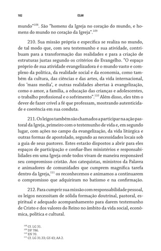 102 CELAM
mundo”108
. São “homens da Igreja no coração do mundo, e ho-
mens do mundo no coração da Igreja”.109
210. Sua missão própria e específica se realiza no mundo,
de tal modo que, com seu testemunho e sua atividade, contri-
buam para a transformação das realidades e para a criação de
estruturas justas segundo os critérios do Evangelho. “O espaço
próprio de sua atividade evangelizadora é o mundo vasto e com-
plexo da política, da realidade social e da economia, como tam-
bém da cultura, das ciências e das artes, da vida internacional,
dos ‘mass media’, e outras realidades abertas à evangelização,
como o amor, a família, a educação das crianças e adolescentes,
o trabalho profissional e o sofrimento”.110
Além disso, eles têm o
dever de fazer crível a fé que professam, mostrando autenticida-
de e coerência em sua conduta.
211.Osleigostambémsãochamadosaparticiparnaaçãopas-
toral da Igreja, primeiro com o testemunho de vida e, em segundo
lugar, com ações no campo da evangelização, da vida litúrgica e
outras formas de apostolado, segundo as necessidades locais sob
a guia de seus pastores. Estes estarão dispostos a abrir para eles
espaços de participação e confiar-lhes ministérios e responsabi-
lidades em uma Igreja onde todos vivam de maneira responsável
seu compromisso cristão. Aos catequistas, ministros da Palavra
e animadores de comunidades que cumprem magnífica tarefa
dentro da Igreja,111
os reconhecemos e animamos a continuarem
o compromisso que adquiriram no batismo e na confirmação.
212.Paracumprirsuamissãocomresponsabilidadepes­soal,
os leigos necessitam de sólida formação doutrinal, pastoral, es-
piritual e adequado acompanhamento para darem testemunho
de Cristo e dos valores do Reino no âmbito da vida social, econô-
mica, política e cultural.
108
Cf. LG 31.
109
DP 786.
110
EN 70.
111
Cf. LG 31.33; GS 43; AA 2.
 