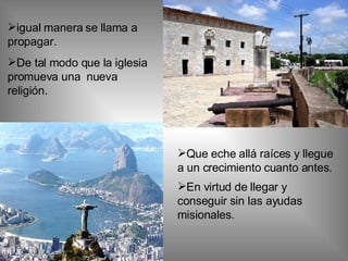 igual manera se llama a  propagar. De tal modo que la iglesia promueva una  nueva religión. Que eche allá raíces y llegue a un crecimiento cuanto antes. En virtud de llegar y conseguir sin las ayudas misionales.   