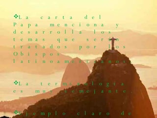 La carta del Papa menciona y desarrolla los temas que serán tratados por los Obispos latinoamericanos. La terminología es muy semejante. Ejemplo claro de esto es que para referirse a los laicos los llaman en los dos como  ¨ auxiliares del clero ¨.  