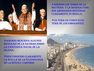 Además los temas de la doctrina  y la manera como son abordados muestran claramente su huella. Un tema en común es el tema de los emigrantes. Además menciona algunos mensajes de la navidad sobre la enseñanza social de la iglesia. Descubriendo claramente la huella de la eclesiología de la Mystici  Corporis.    