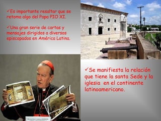Es importante resaltar que se retoma algo del Papa PIO XI. Una gran serie de cartas y mensajes dirigidos a diversos episcopados en América Latina. Se manifiesta la relación que tiene la santa Sede y la iglesia  en el continente latinoamericano. 