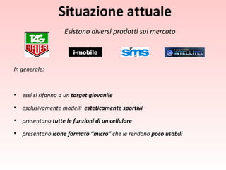 Situazione attuale Esistono diversi prodotti sul mercato In generale: essi si rifanno a un  target giovanile esclusivamente modelli   esteticamente sportivi presentano  tutte le funzioni di un cellulare presentano  icone formato “micro”  che le rendono  poco usabili   i-mobile 