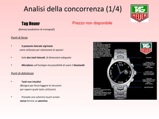 Analisi della concorrenza (1/4) Tag Heuer (famoso produttore di cronografi) Punti di forza Il pulsante laterale zigrinato  viene utilizzato per selezionare le opzioni Solo  due tasti laterali , di dimensioni adeguate Microfono  sull’orologio ma possibilità di usare il  bluetooth Punti di debolezza Tasti non intuitivi   (Bisogna per forza leggere le istruzioni  per sapere quale tasto utilizzare) Prevede uno schermo touch screen  senza  fornire un  pennino Prezzo non disponibile 