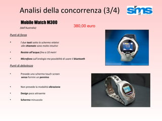 Analisi della concorrenza (3/4) Mobile Watch M300 (dall’Australia) Punti di forza I  due  tasti  sotto lo schermo relativi  alle  chiamate  sono molto intuitivi Resiste all’acqua  fino a 10 metri Microfono  sull’orologio ma possibilità di usare il  bluetooth Punti di debolezza Prevede uno schermo touch screen  senza  fornire un  pennino Non prevede la modalità  vibrazione Design  poco attraente Schermo  minuscolo 380,00 euro 