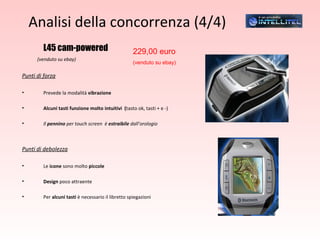 Analisi della concorrenza (4/4) L45 cam-powered (venduto su ebay) Punti di forza Prevede la modalità  vibrazione Alcuni tasti funzione molto intuitivi  ( tasto ok, tasti + e -)  Il  pennino  per touch screen  è  estraibile  dall’orologio Punti di debolezza Le  icone  sono molto  piccole Design  poco attraente Per  alcuni tasti  è necessario il libretto spiegazioni 229,00 euro  (venduto su ebay) 