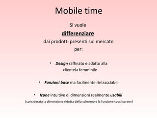 Mobile time Si vuole  differenziare   dai prodotti presenti sul mercato per: Design  raffinato e adatto alla clientela femminile Funzioni base  ma facilmente rintracciabili Icone  intuitive di dimensioni realmente  usabili   (considerata la dimensione ridotta dello schermo e la funzione touchscreen) 