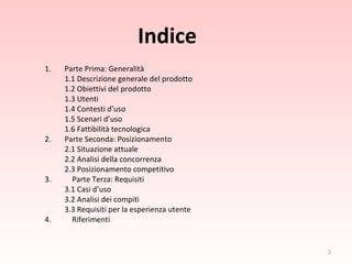 Indice Parte Prima: Generalità 1.1 Descrizione generale del prodotto 1.2 Obiettivi del prodotto 1.3 Utenti 1.4 Contesti d’uso 1.5 Scenari d’uso 1.6 Fattibilità tecnologica 2. Parte Seconda: Posizionamento  2.1 Situazione attuale 2.2 Analisi della concorrenza 2.3 Posizionamento competitivo 3.    Parte Terza: Requisiti 3.1 Casi d’uso 3.2 Analisi dei compiti 3.3 Requisiti per la esperienza utente 4.   Riferimenti 