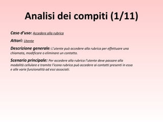 Caso d’uso:  Accedere alla rubrica Attori:   Utente Descrizione generale :  L’utente può accedere alla rubrica per effettuare una chiamata, modificare o eliminare un contatto. Scenario principale:  Per accedere alla rubrica l’utente deve passare alla modalità cellulare e tramite l’icona rubrica può accedere ai contatti presenti in essa e alle varie funzionalità ad essi associati. Analisi dei compiti (1/11) 