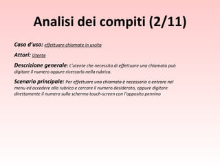 Caso d’uso:  effettuare chiamate in uscita Attori:   Utente Descrizione generale :  L’utente che necessita di effettuare una chiamata può digitare il numero oppure ricercarlo nella rubrica. Scenario principale:  Per effettuare una chiamata è necessario o entrare nel menu ed accedere alla rubrica e cercare il numero desiderato, oppure digitare direttamente il numero sullo schermo touch-screen con l’apposito pennino Analisi dei compiti (2/11) 